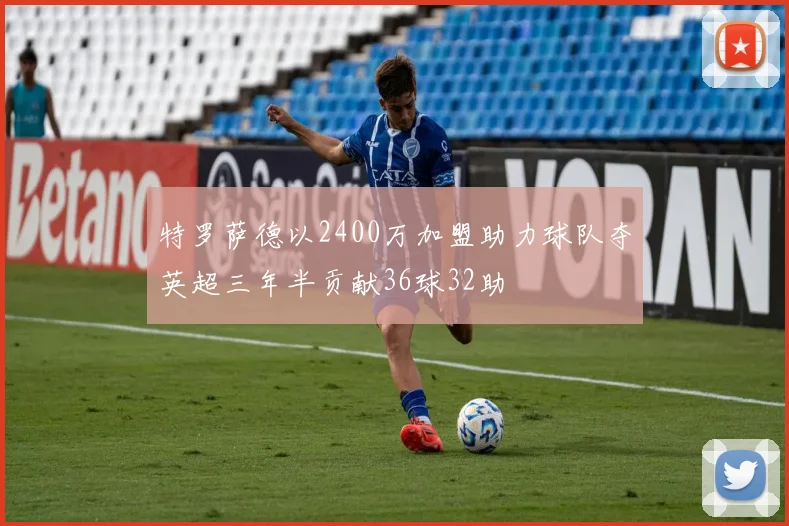 特罗萨德以2400万加盟助力球队夺英超三年半贡献36球32助