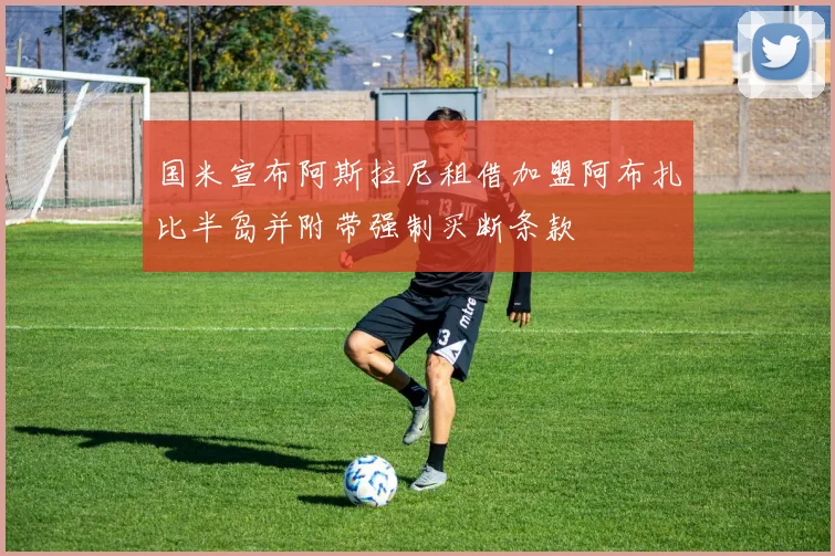 国米宣布阿斯拉尼租借加盟阿布扎比半岛并附带强制买断条款