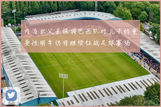 内马尔父亲强调巴西队对儿子的重要性明年仍将继续征战足球赛场