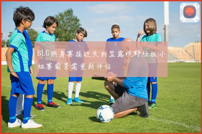 BLG热身赛接连失利显露视野短板小组赛前景需重新评估