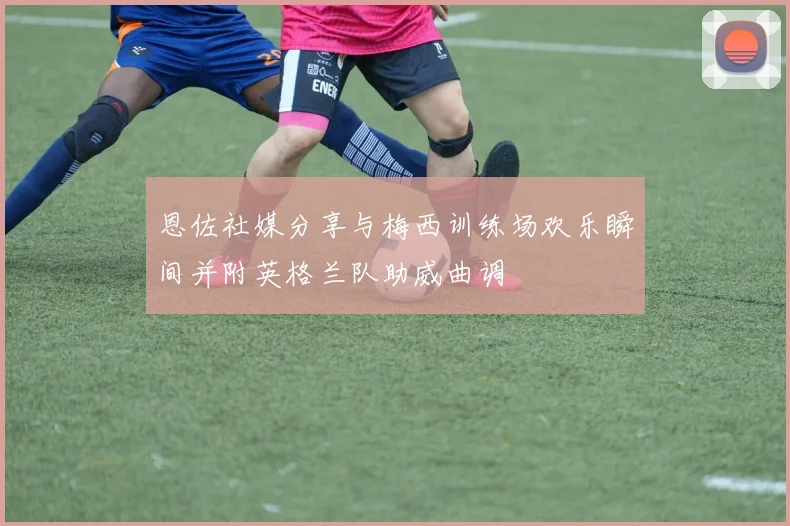 恩佐社媒分享与梅西训练场欢乐瞬间并附英格兰队助威曲调