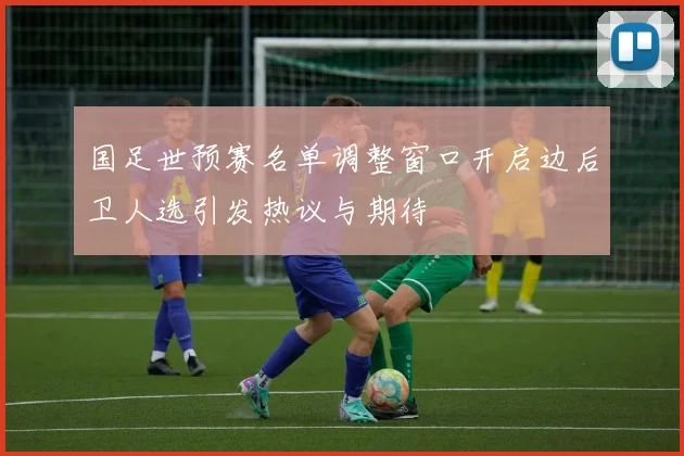 国足世预赛名单调整窗口开启边后卫人选引发热议与期待