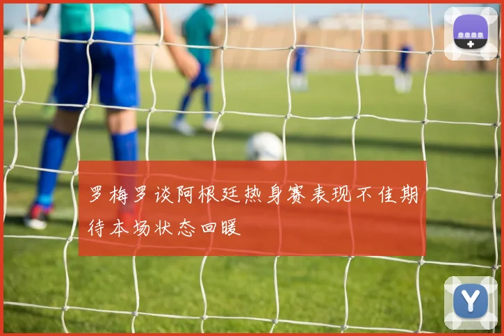 罗梅罗谈阿根廷热身赛表现不佳期待本场状态回暖