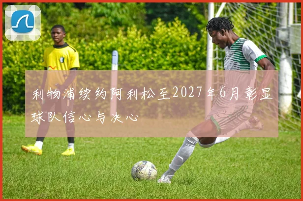 利物浦续约阿利松至2027年6月彰显球队信心与决心