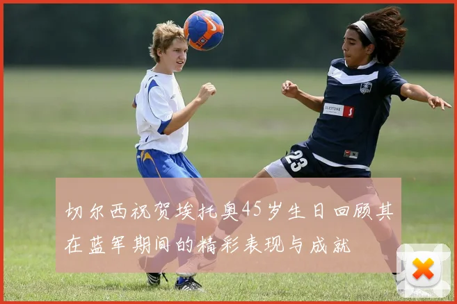 切尔西祝贺埃托奥45岁生日回顾其在蓝军期间的精彩表现与成就