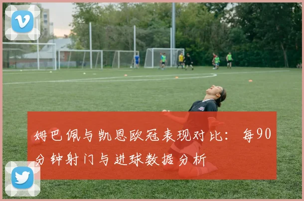 姆巴佩与凯恩欧冠表现对比：每90分钟射门与进球数据分析