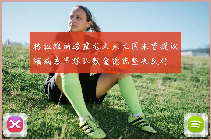 格拉维纳透露尤文米兰国米曾提议缩减意甲球队数量德佬坚决反对