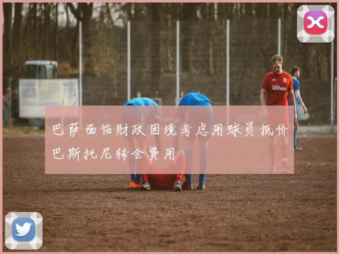 巴萨面临财政困境考虑用球员抵价巴斯托尼转会费用